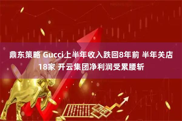 鼎东策略 Gucci上半年收入跌回8年前 半年关店18家 开云集团净利润受累腰斩