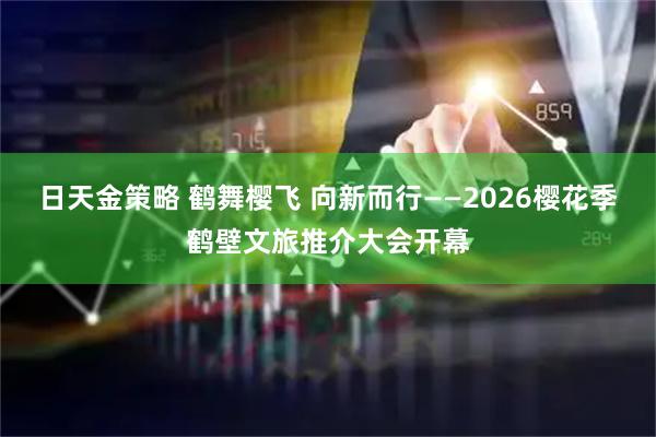 日天金策略 鹤舞樱飞 向新而行——2026樱花季鹤壁文旅推介大会开幕