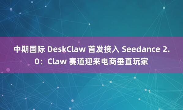 中期国际 DeskClaw 首发接入 Seedance 2.0：Claw 赛道迎来电商垂直玩家