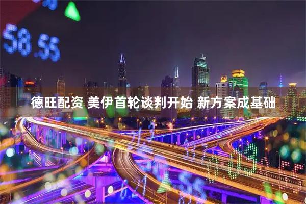 德旺配资 美伊首轮谈判开始 新方案成基础